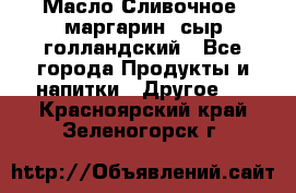 Масло Сливочное ,маргарин ,сыр голландский - Все города Продукты и напитки » Другое   . Красноярский край,Зеленогорск г.